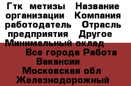 Гтк «метизы › Название организации ­ Компания-работодатель › Отрасль предприятия ­ Другое › Минимальный оклад ­ 25 000 - Все города Работа » Вакансии   . Московская обл.,Железнодорожный г.